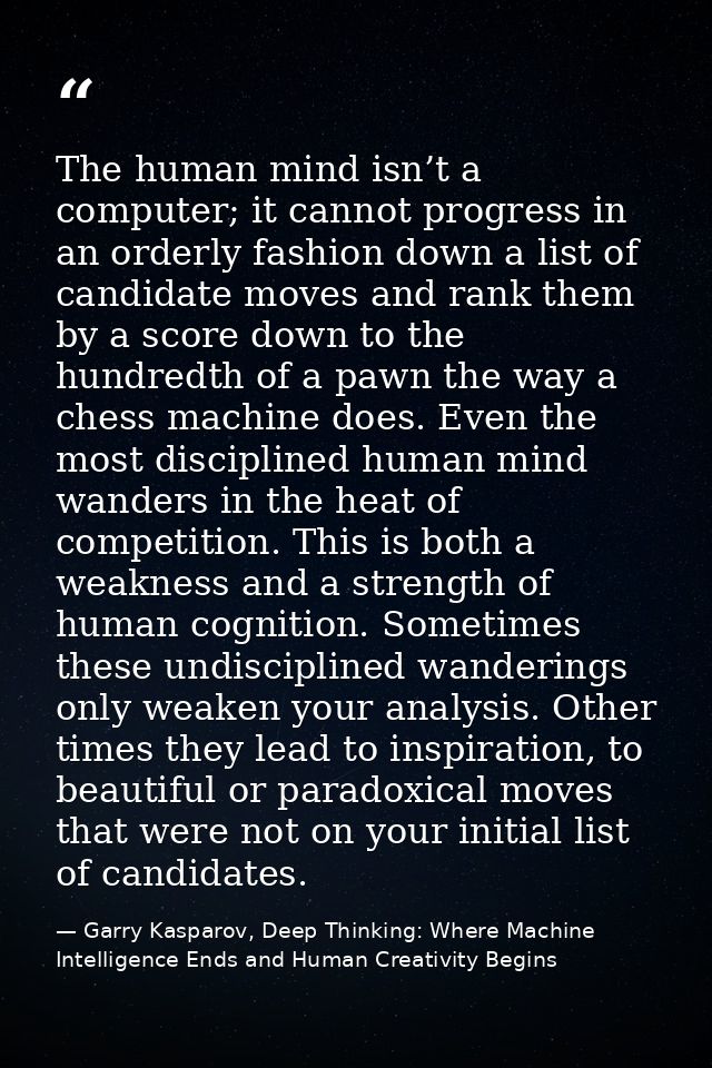 The human mind isn’t a computer; it cannot progress in an orderly fashion down a list of candidate moves and rank them b — Garry Kasparov, Deep Thinking: Where Machine Intelligence Ends and Human Creativity Begins
