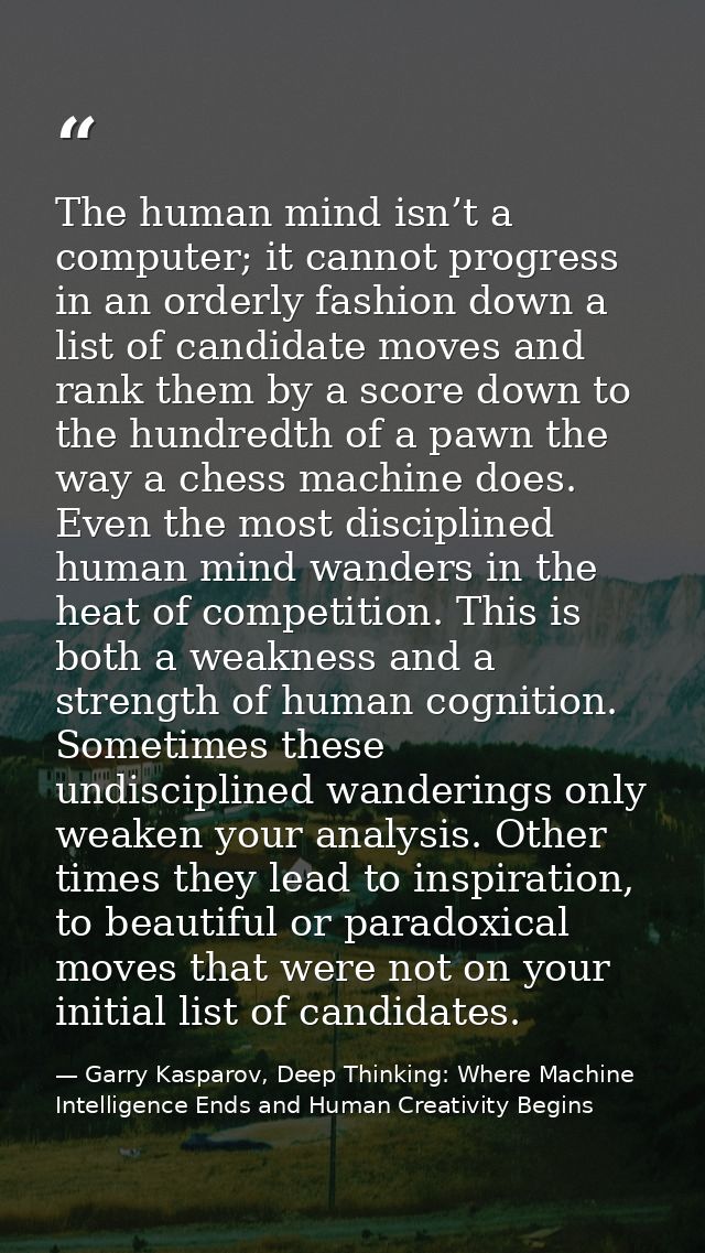 The human mind isn’t a computer; it cannot progress in an orderly fashion down a list of candidate moves and rank them b — Garry Kasparov, Deep Thinking: Where Machine Intelligence Ends and Human Creativity Begins
