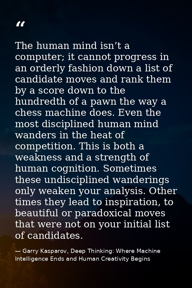 The human mind isn’t a computer; it cannot progress in an orderly fashion down a list of candidate moves and rank them b — Garry Kasparov, Deep Thinking: Where Machine Intelligence Ends and Human Creativity Begins