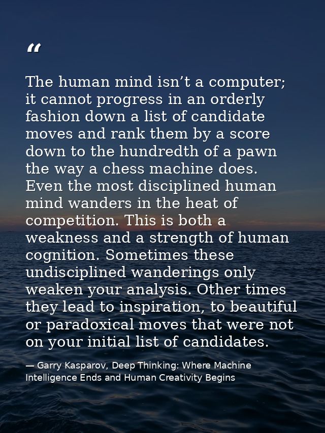 The human mind isn’t a computer; it cannot progress in an orderly fashion down a list of candidate moves and rank them b — Garry Kasparov, Deep Thinking: Where Machine Intelligence Ends and Human Creativity Begins