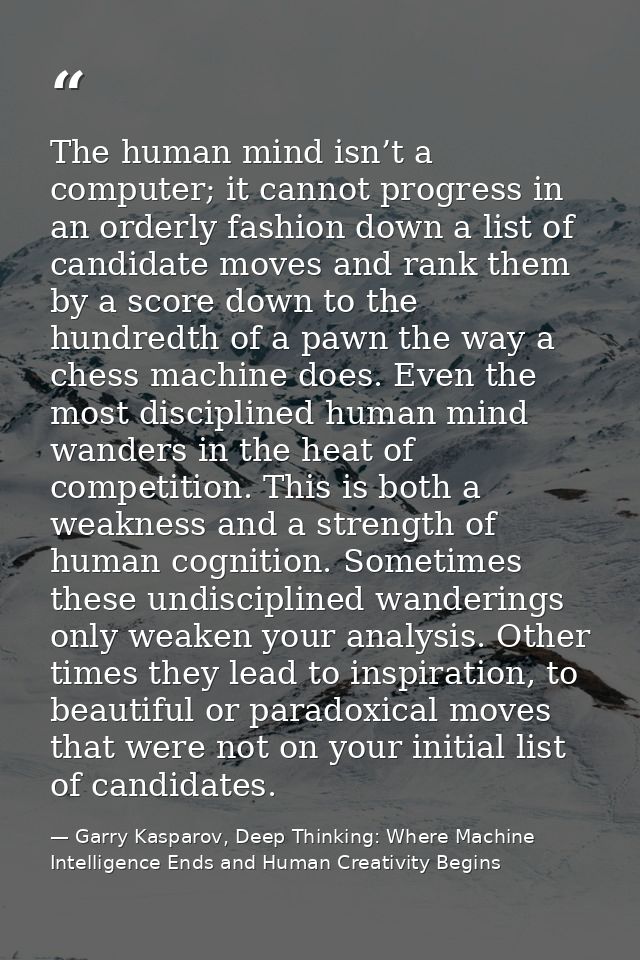 The human mind isn’t a computer; it cannot progress in an orderly fashion down a list of candidate moves and rank them b — Garry Kasparov, Deep Thinking: Where Machine Intelligence Ends and Human Creativity Begins