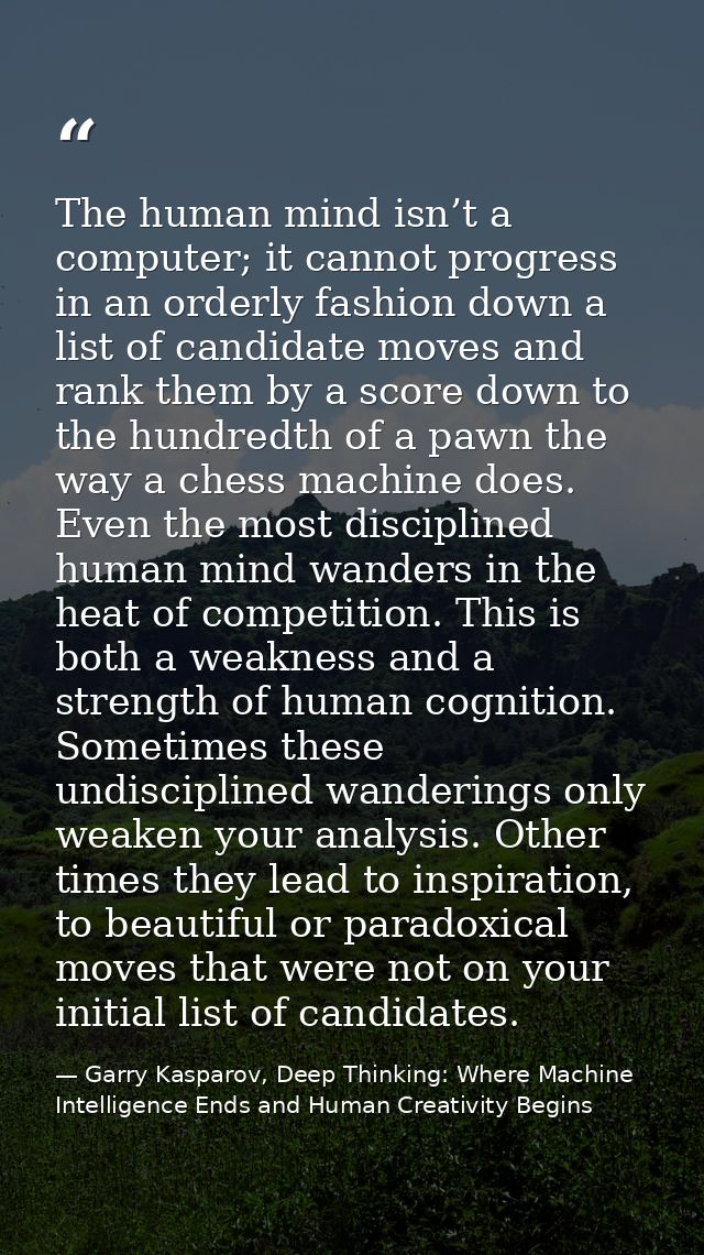 The human mind isn’t a computer; it cannot progress in an orderly fashion down a list of candidate moves and rank them b — Garry Kasparov, Deep Thinking: Where Machine Intelligence Ends and Human Creativity Begins