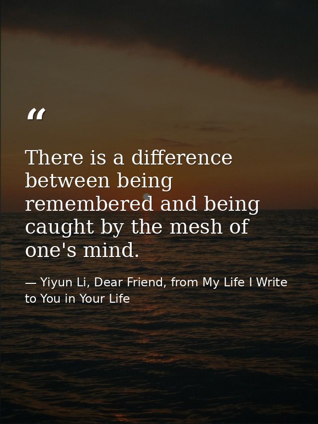 There is a difference between being remembered and being caught by the mesh of one's mind. — Yiyun Li, Dear Friend, from My Life I Write to You in Your Life