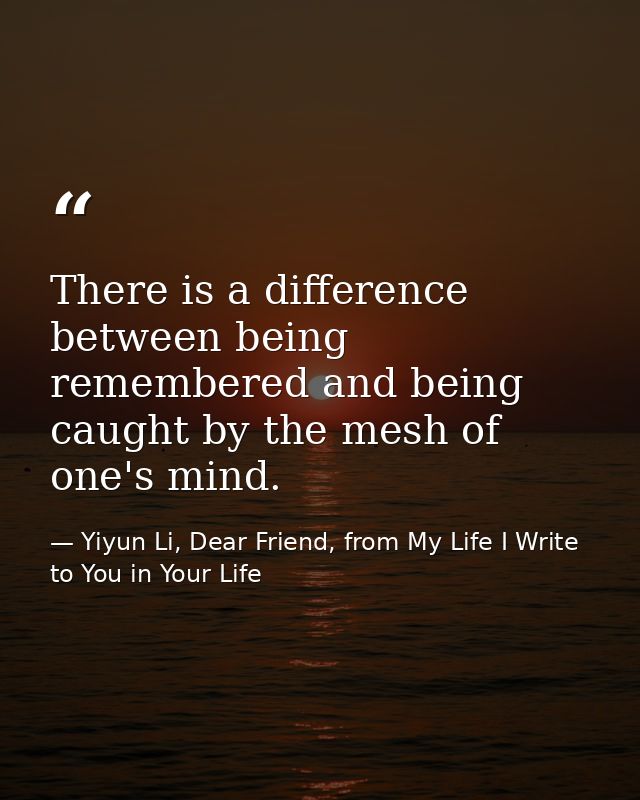 There is a difference between being remembered and being caught by the mesh of one's mind. — Yiyun Li, Dear Friend, from My Life I Write to You in Your Life