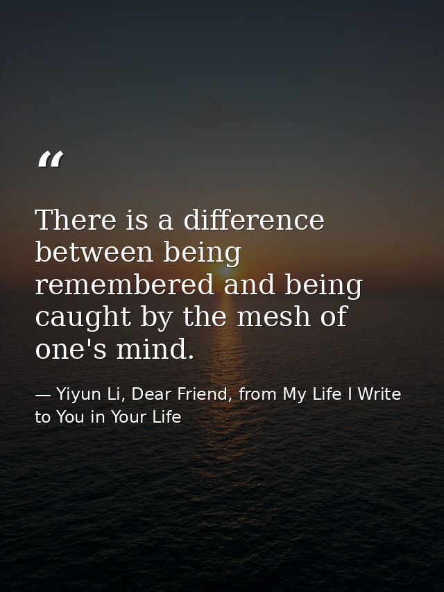 There is a difference between being remembered and being caught by the mesh of one's mind. — Yiyun Li, Dear Friend, from My Life I Write to You in Your Life