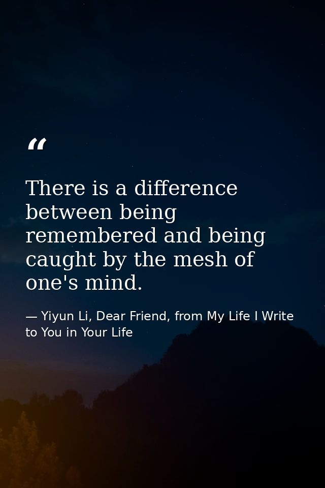 There is a difference between being remembered and being caught by the mesh of one's mind. — Yiyun Li, Dear Friend, from My Life I Write to You in Your Life