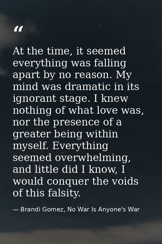 At the time, it seemed everything was falling apart by no reason. My mind was dramatic in its ignorant stage. I knew not — Brandi Gomez, No War Is Anyone's War