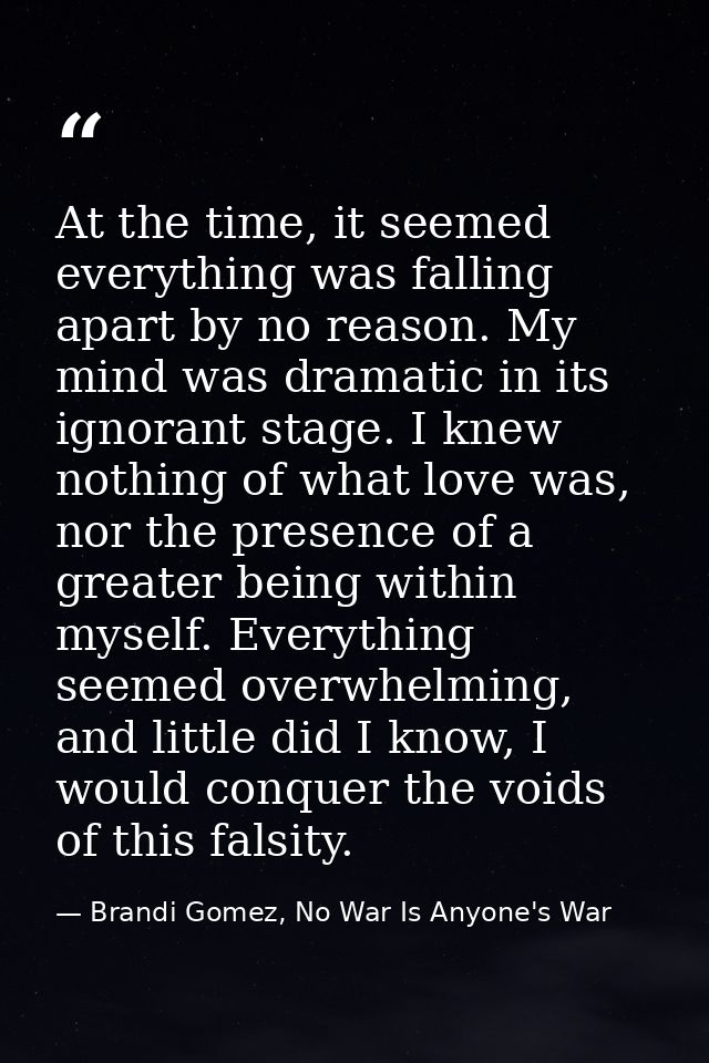 At the time, it seemed everything was falling apart by no reason. My mind was dramatic in its ignorant stage. I knew not — Brandi Gomez, No War Is Anyone's War