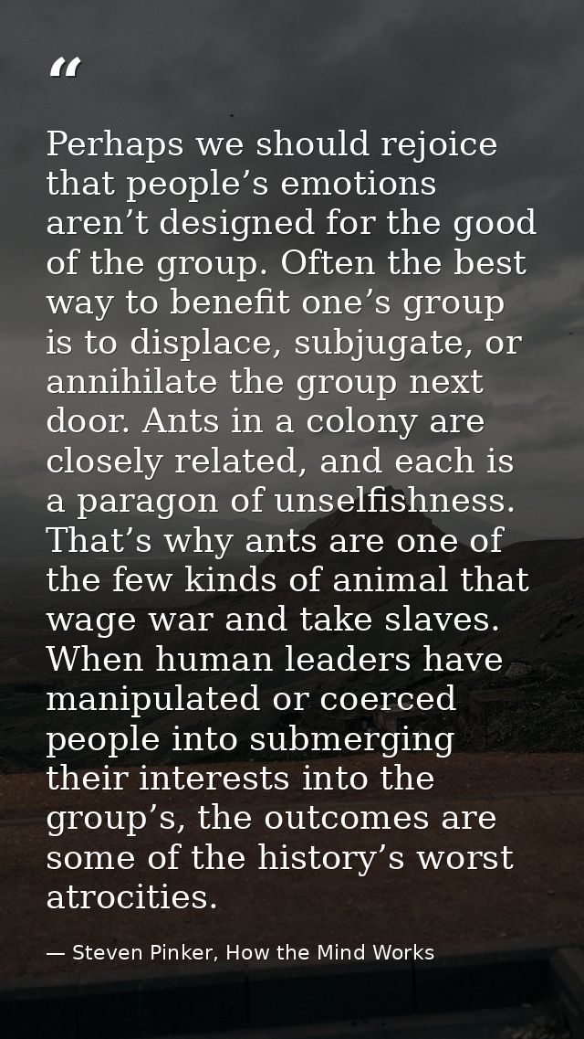 Perhaps we should rejoice that people’s emotions aren’t designed for the good of the group. Often the best way to benefi — Steven Pinker, How the Mind Works