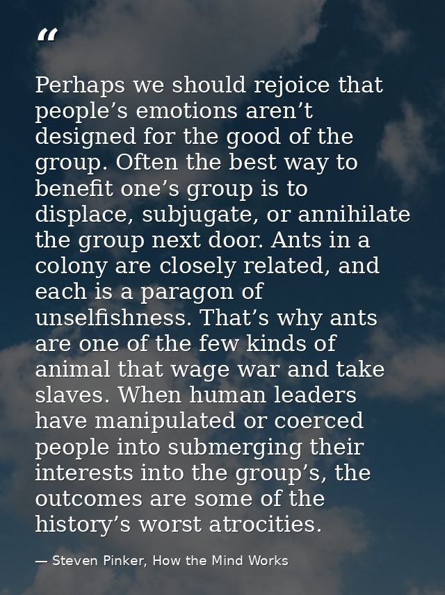 Perhaps we should rejoice that people’s emotions aren’t designed for the good of the group. Often the best way to benefi — Steven Pinker, How the Mind Works
