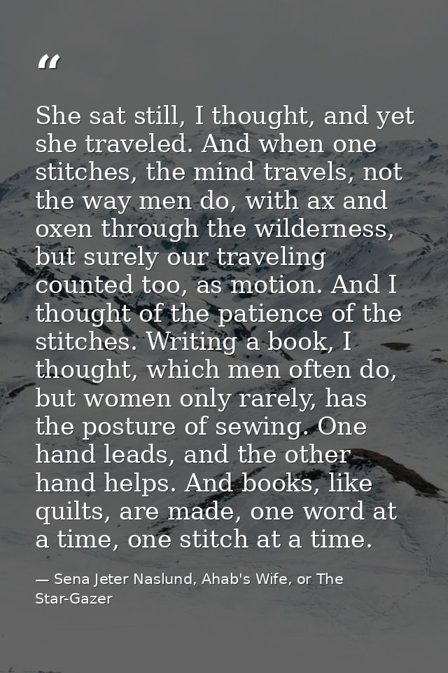 She sat still, I thought, and yet she traveled. And when one stitches, the mind travels, not the way men do, with ax and — Sena Jeter Naslund, Ahab's Wife, or The Star-Gazer