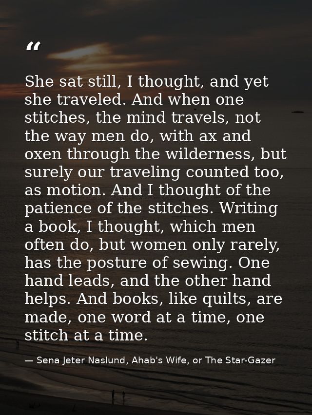 She sat still, I thought, and yet she traveled. And when one stitches, the mind travels, not the way men do, with ax and — Sena Jeter Naslund, Ahab's Wife, or The Star-Gazer