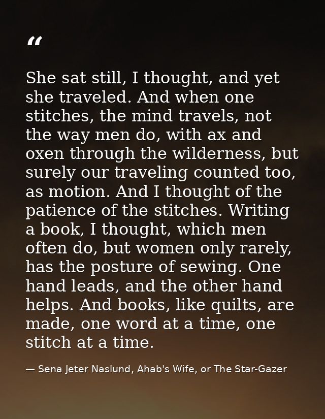 She sat still, I thought, and yet she traveled. And when one stitches, the mind travels, not the way men do, with ax and — Sena Jeter Naslund, Ahab's Wife, or The Star-Gazer