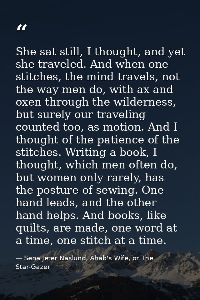 She sat still, I thought, and yet she traveled. And when one stitches, the mind travels, not the way men do, with ax and — Sena Jeter Naslund, Ahab's Wife, or The Star-Gazer