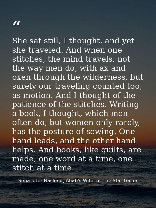 She sat still, I thought, and yet she traveled. And when one stitches, the mind travels, not the way men do, with ax and — Sena Jeter Naslund, Ahab's Wife, or The Star-Gazer