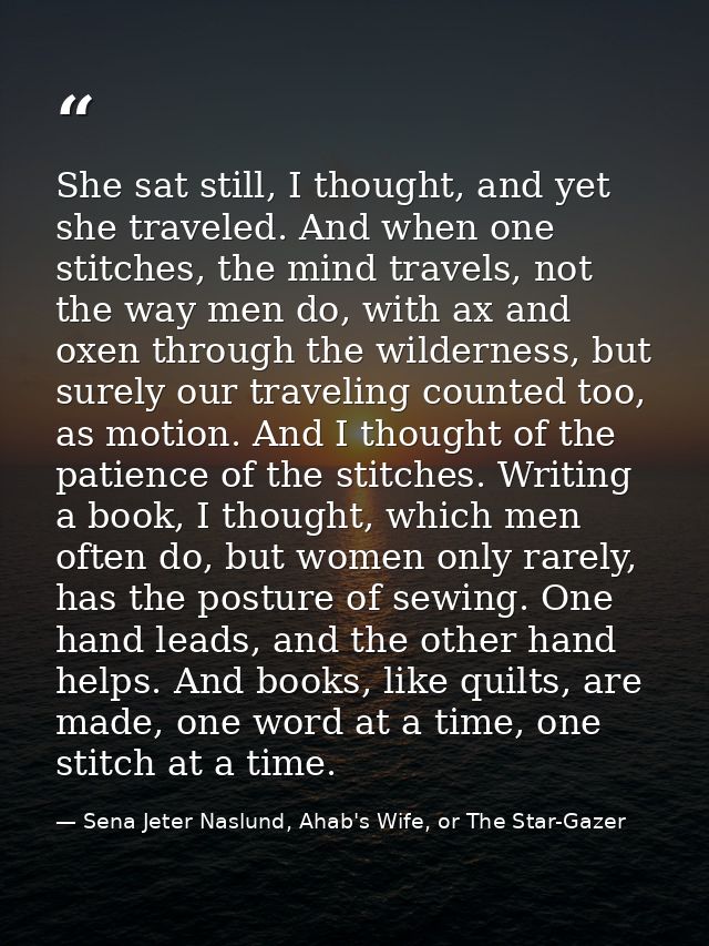 She sat still, I thought, and yet she traveled. And when one stitches, the mind travels, not the way men do, with ax and — Sena Jeter Naslund, Ahab's Wife, or The Star-Gazer