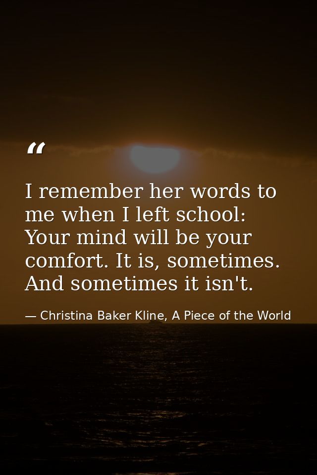 I remember her words to me when I left school: Your mind will be your comfort. It is, sometimes. And sometimes it isn't. — Christina Baker Kline, A Piece of the World