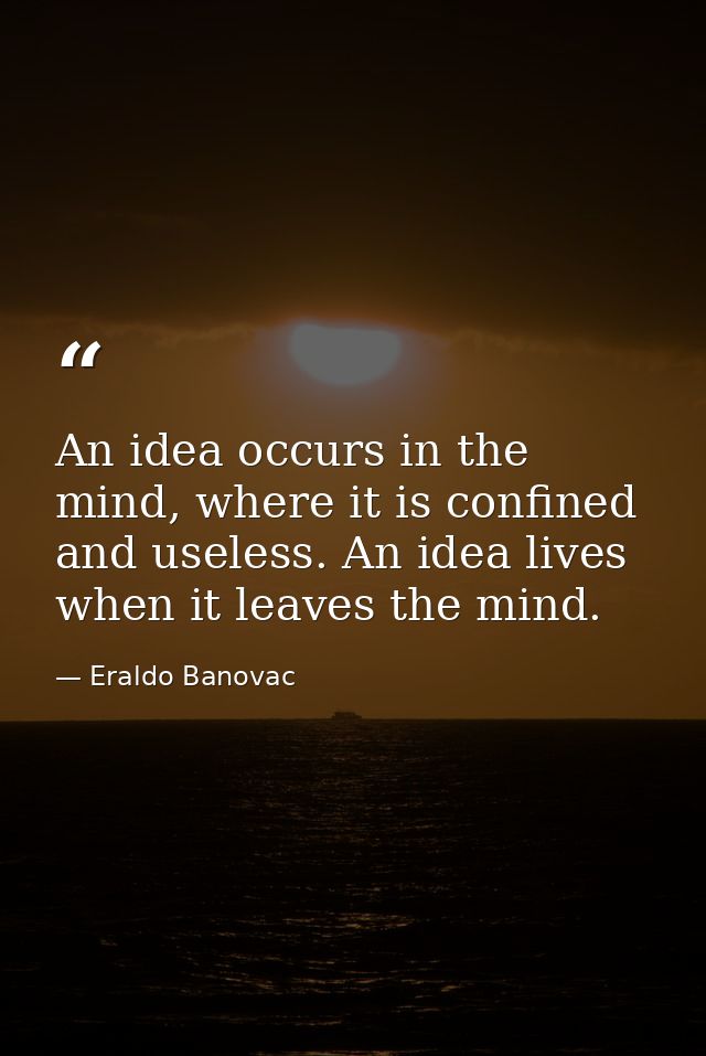 An idea occurs in the mind, where it is confined and useless. An idea lives when it leaves the mind. — Eraldo Banovac