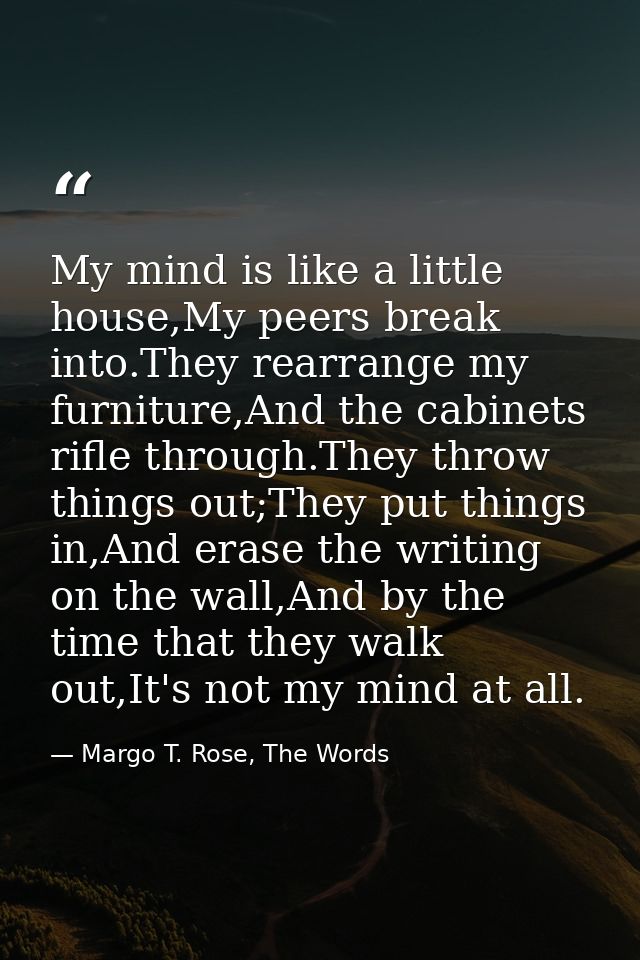 My mind is like a little house,My peers break into.They rearrange my furniture,And the cabinets rifle through.They throw — Margo T. Rose, The Words