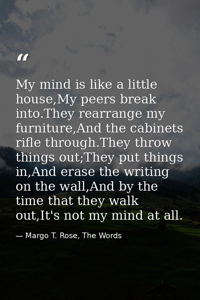 My mind is like a little house,My peers break into.They rearrange my furniture,And the cabinets rifle through.They throw — Margo T. Rose, The Words
