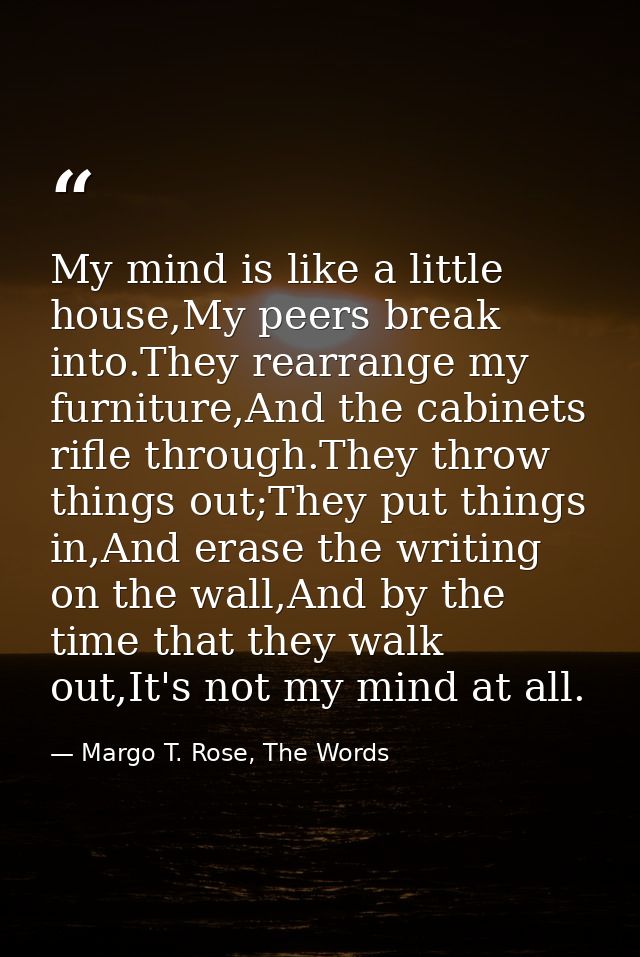 My mind is like a little house,My peers break into.They rearrange my furniture,And the cabinets rifle through.They throw — Margo T. Rose, The Words