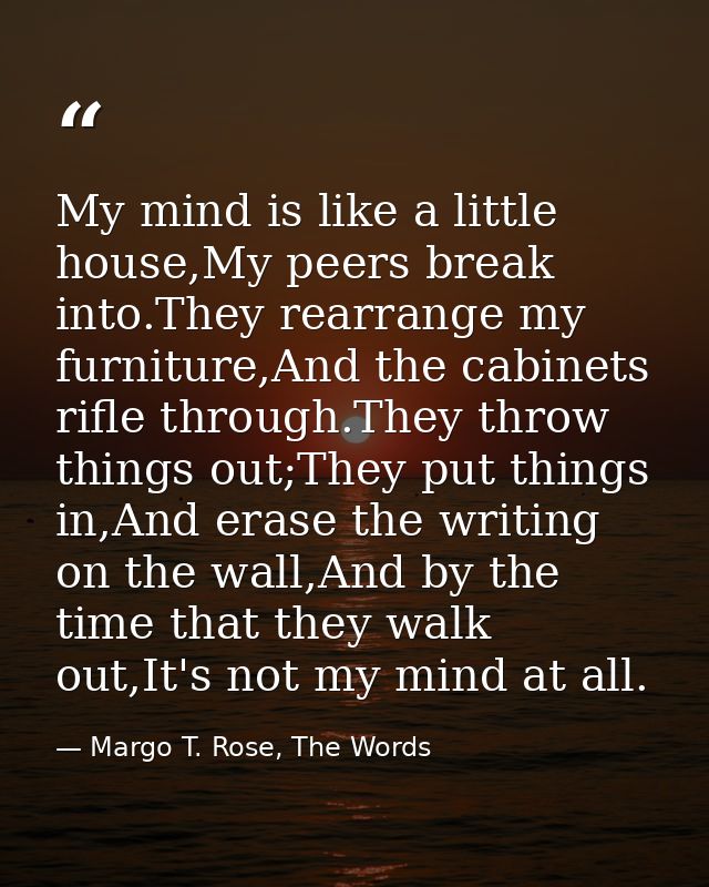 My mind is like a little house,My peers break into.They rearrange my furniture,And the cabinets rifle through.They throw — Margo T. Rose, The Words
