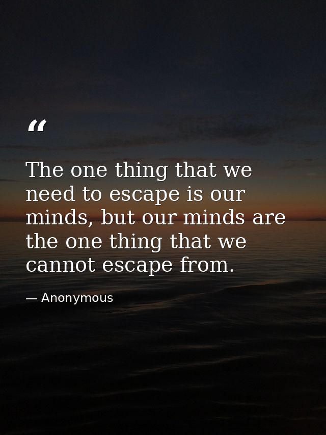 The one thing that we need to escape is our minds, but our minds are the one thing that we cannot escape from. — Anonymous