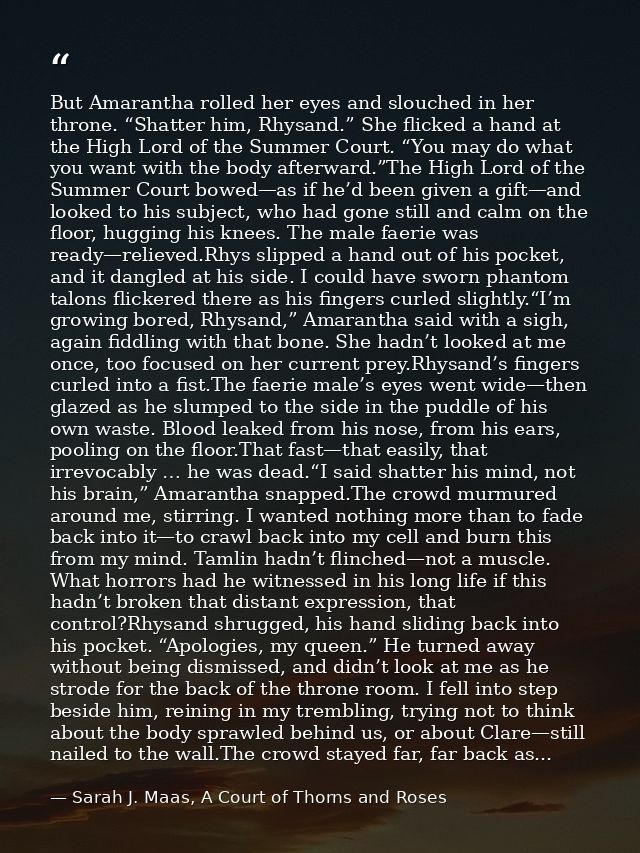 But Amarantha rolled her eyes and slouched in her throne. “Shatter him, Rhysand.” She flicked a hand at the High Lord of — Sarah J. Maas, A Court of Thorns and Roses