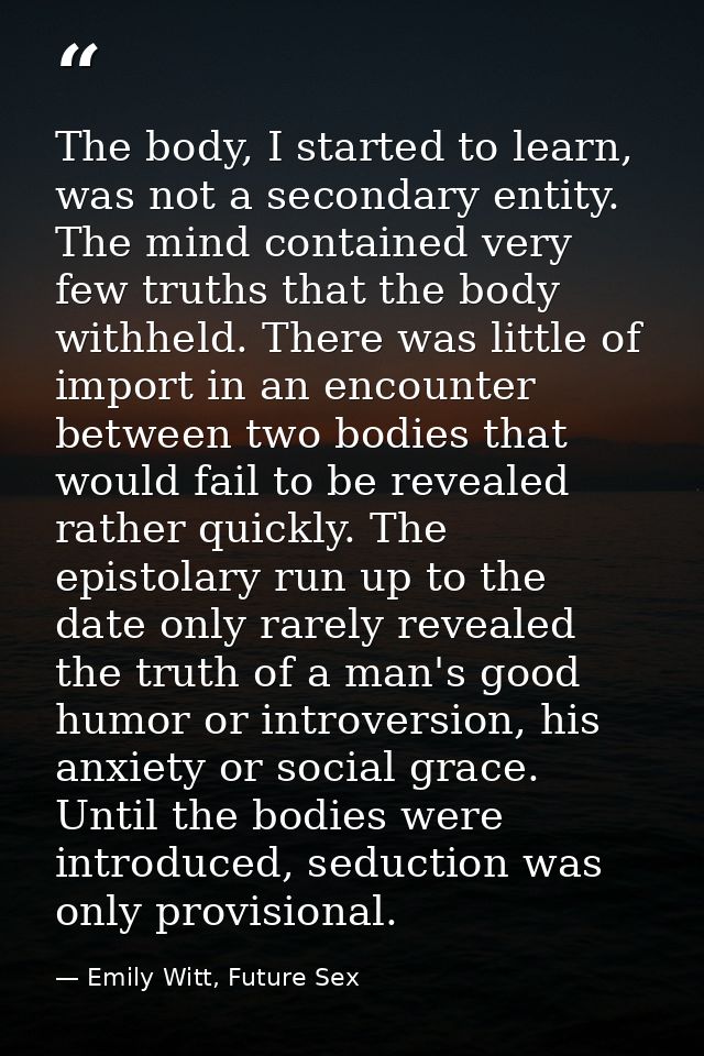 The body, I started to learn, was not a secondary entity. The mind contained very few truths that the body withheld. The — Emily Witt, Future Sex