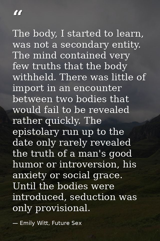 The body, I started to learn, was not a secondary entity. The mind contained very few truths that the body withheld. The — Emily Witt, Future Sex