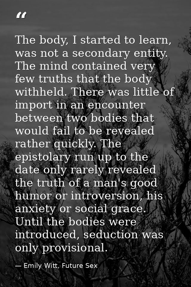 The body, I started to learn, was not a secondary entity. The mind contained very few truths that the body withheld. The — Emily Witt, Future Sex