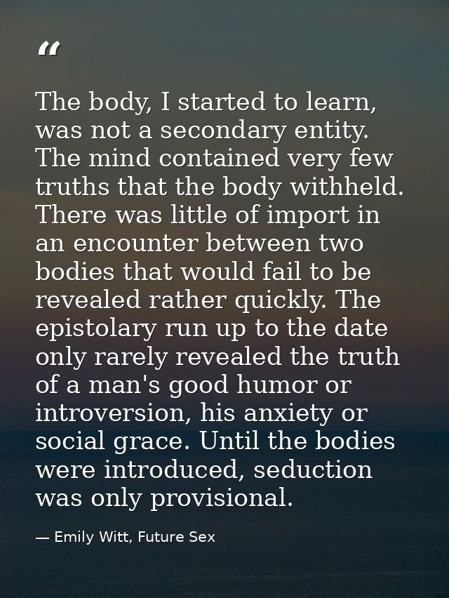 The body, I started to learn, was not a secondary entity. The mind contained very few truths that the body withheld. The — Emily Witt, Future Sex