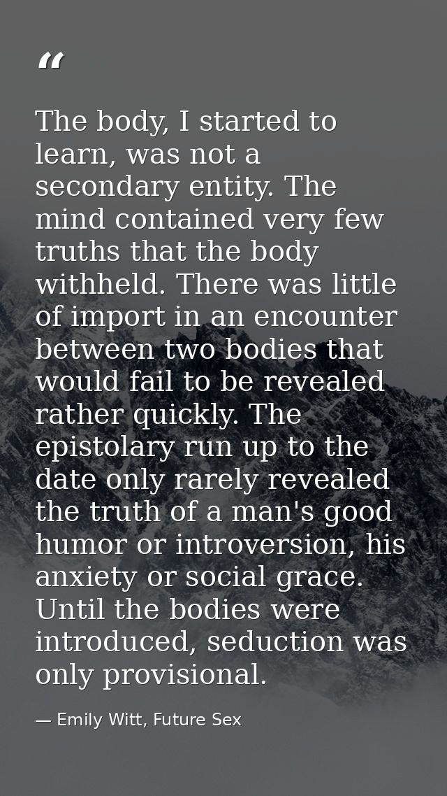 The body, I started to learn, was not a secondary entity. The mind contained very few truths that the body withheld. The — Emily Witt, Future Sex
