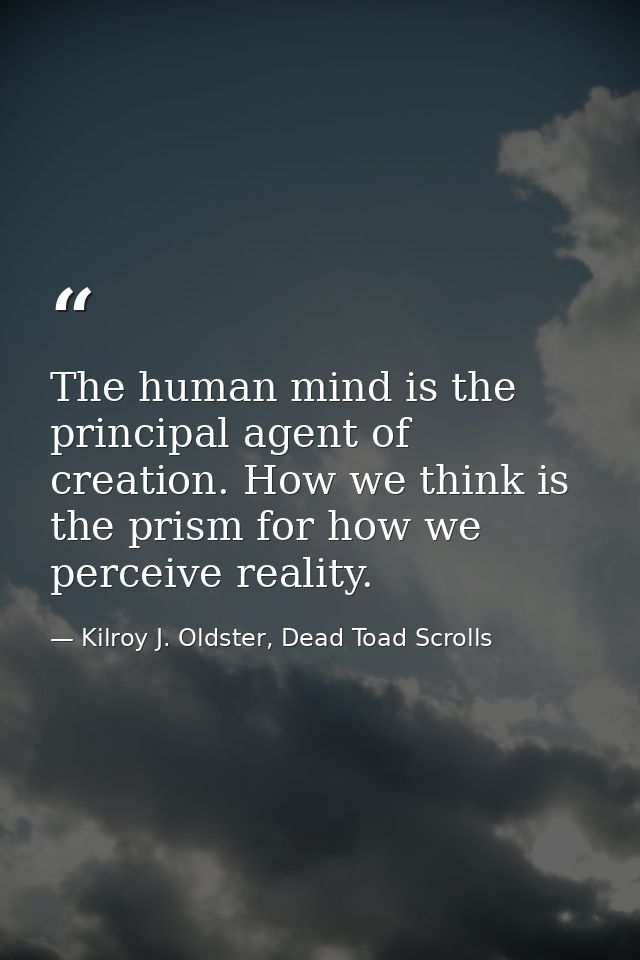 The human mind is the principal agent of creation. How we think is the prism for how we perceive reality. — Kilroy J. Oldster, Dead Toad Scrolls