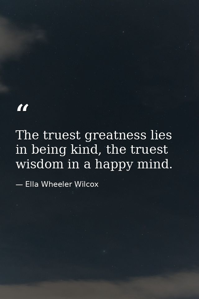 The truest greatness lies in being kind, the truest wisdom in a happy mind. — Ella Wheeler Wilcox