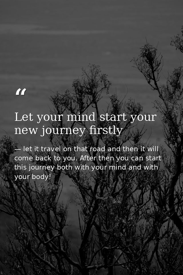 Let your mind start your new journey firstly — let it travel on that road and then it will come back to you. After then you can start this journey both with your mind and with your body!