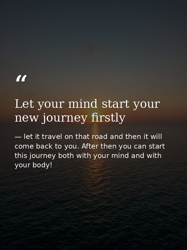 Let your mind start your new journey firstly — let it travel on that road and then it will come back to you. After then you can start this journey both with your mind and with your body!