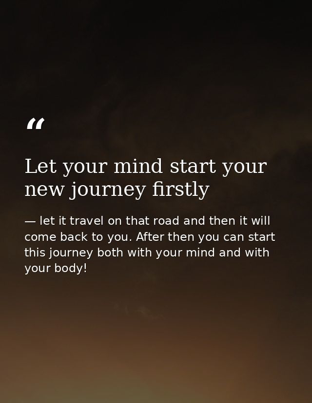 Let your mind start your new journey firstly — let it travel on that road and then it will come back to you. After then you can start this journey both with your mind and with your body!