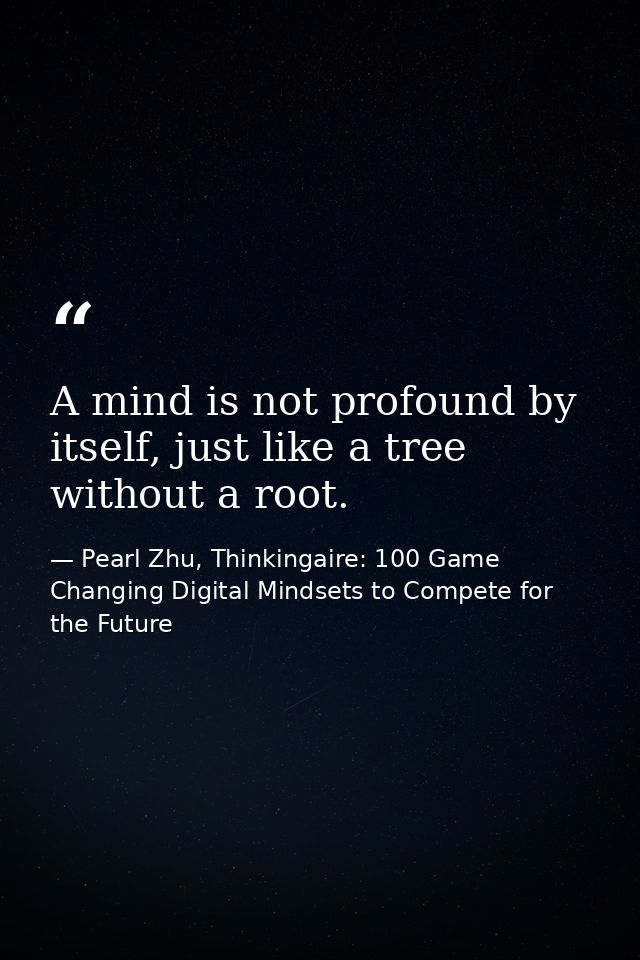A mind is not profound by itself, just like a tree without a root. — Pearl Zhu, Thinkingaire: 100 Game Changing Digital Mindsets to Compete for the Future