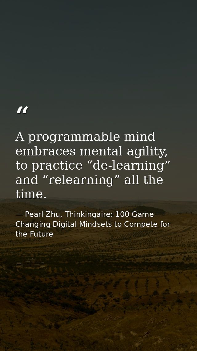 A programmable mind embraces mental agility, to practice “de-learning” and “relearning” all the time. — Pearl Zhu, Thinkingaire: 100 Game Changing Digital Mindsets to Compete for the Future