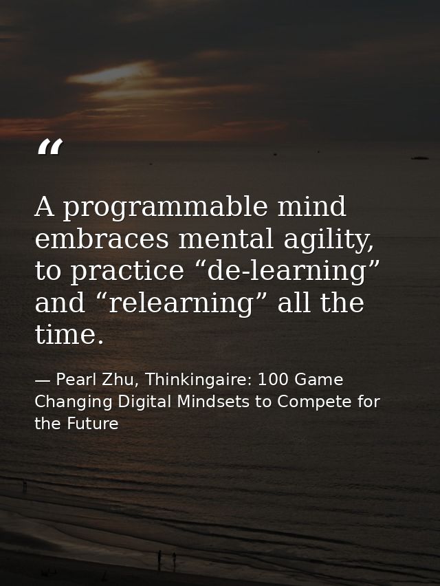 A programmable mind embraces mental agility, to practice “de-learning” and “relearning” all the time. — Pearl Zhu, Thinkingaire: 100 Game Changing Digital Mindsets to Compete for the Future