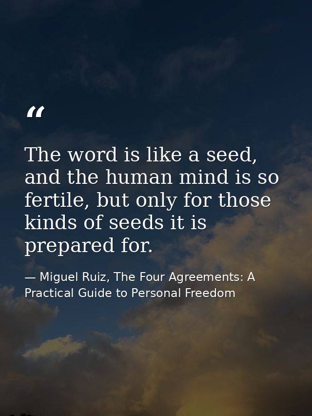 The word is like a seed, and the human mind is so fertile, but only for those kinds of seeds it is prepared for. — Miguel Ruiz, The Four Agreements: A Practical Guide to Personal Freedom