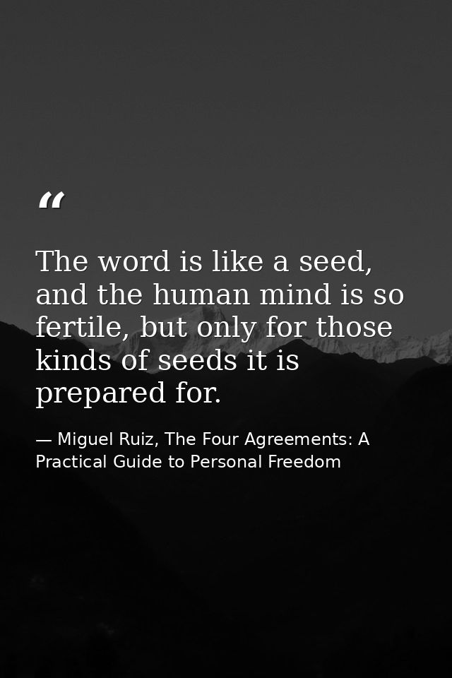 The word is like a seed, and the human mind is so fertile, but only for those kinds of seeds it is prepared for. — Miguel Ruiz, The Four Agreements: A Practical Guide to Personal Freedom
