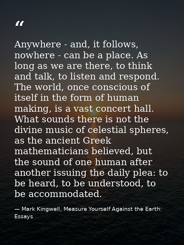 Anywhere - and, it follows, nowhere - can be a place. As long as we are there, to think and talk, to listen and respond. — Mark Kingwell, Measure Yourself Against the Earth: Essays