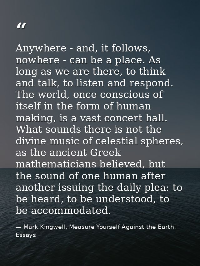 Anywhere - and, it follows, nowhere - can be a place. As long as we are there, to think and talk, to listen and respond. — Mark Kingwell, Measure Yourself Against the Earth: Essays