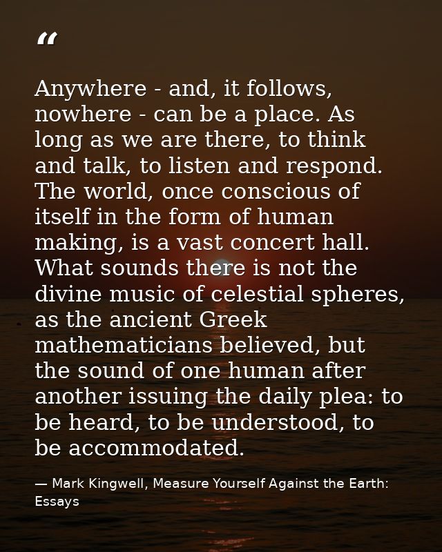 Anywhere - and, it follows, nowhere - can be a place. As long as we are there, to think and talk, to listen and respond. — Mark Kingwell, Measure Yourself Against the Earth: Essays