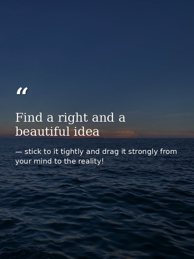 Find a right and a beautiful idea — stick to it tightly and drag it strongly from your mind to the reality!