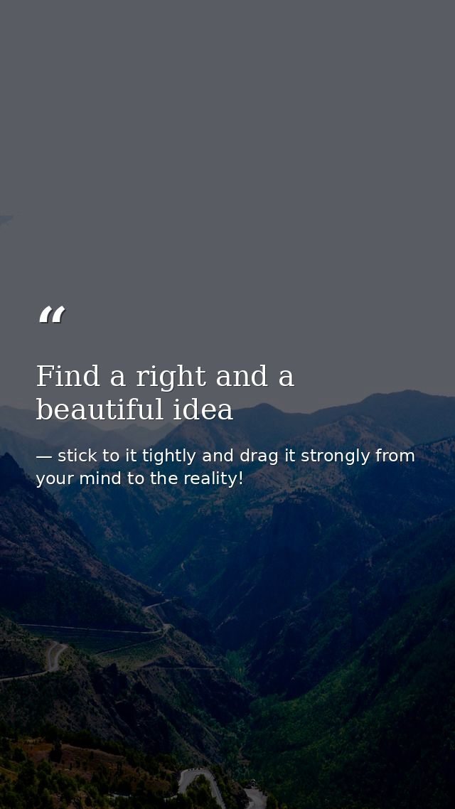 Find a right and a beautiful idea — stick to it tightly and drag it strongly from your mind to the reality!