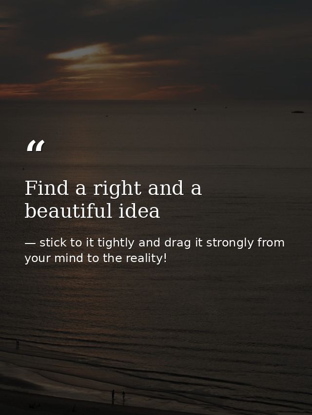Find a right and a beautiful idea — stick to it tightly and drag it strongly from your mind to the reality!