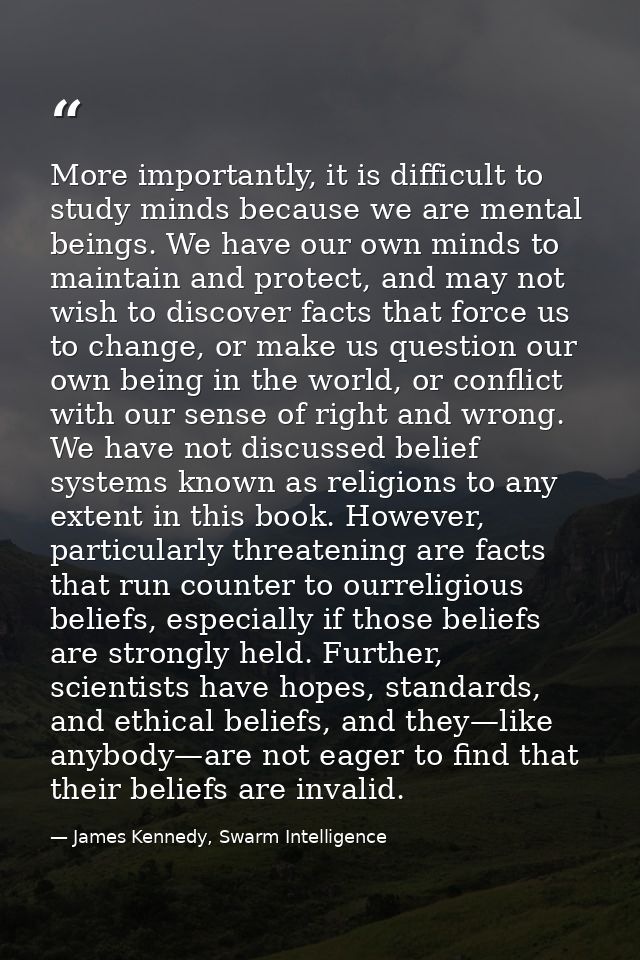 More importantly, it is difficult to study minds because we are mental beings. We have our own minds to maintain and pro — James Kennedy, Swarm Intelligence